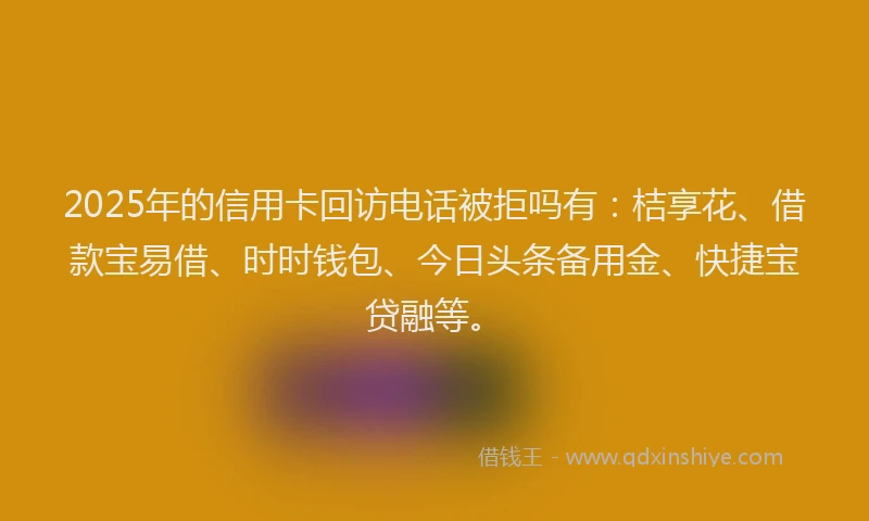 2025年的信用卡回访电话被拒吗有：桔享花、借款宝易借、时时钱包、今日头条备用金、快捷宝贷融等。