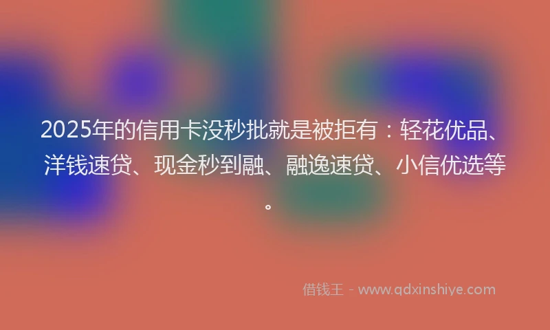 2025年的信用卡没秒批就是被拒有：轻花优品、洋钱速贷、现金秒到融、融逸速贷、小信优选等。
