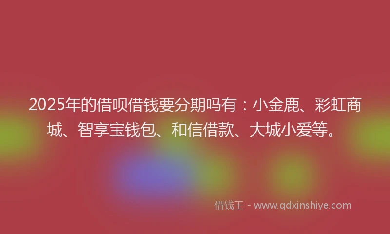 2025年的借呗借钱要分期吗有：小金鹿、彩虹商城、智享宝钱包、和信借款、大城小爱等。