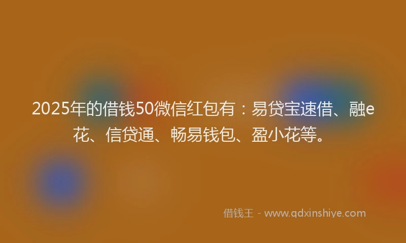 2025年的借钱50微信红包有：易贷宝速借、融e花、信贷通、畅易钱包、盈小花等。