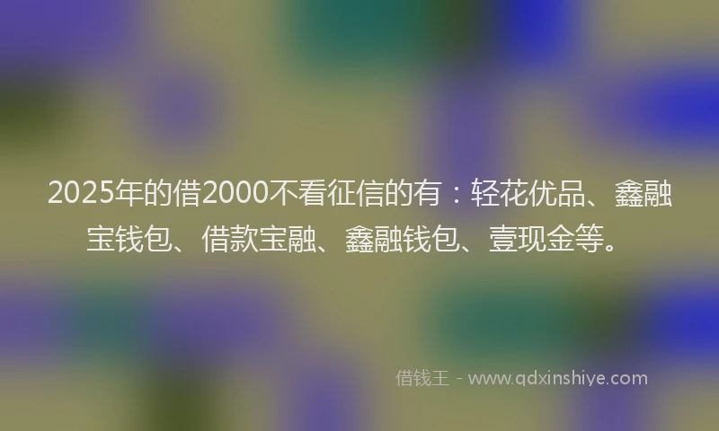 2025年的借2000不看征信的有：轻花优品、鑫融宝钱包、借款宝融、鑫融钱包、壹现金等。