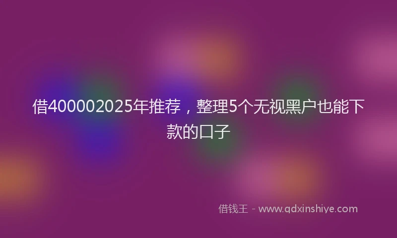 借400002025年推荐，整理5个无视黑户也能下款的口子