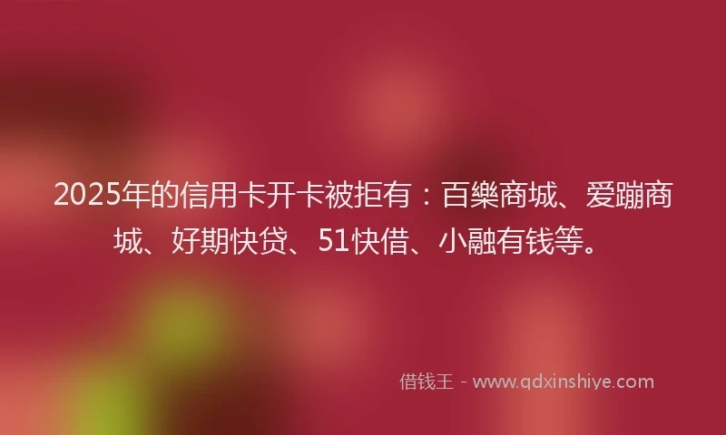 2025年的信用卡开卡被拒有：百樂商城、爱蹦商城、好期快贷、51快借、小融有钱等。