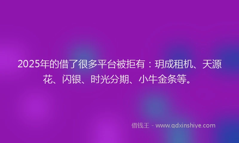 2025年的借了很多平台被拒有：玥成租机、天源花、闪银、时光分期、小牛金条等。