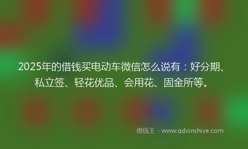 2025年的借钱买电动车微信怎么说有：好分期、私立签、轻花优品、会用花、固金所等。
