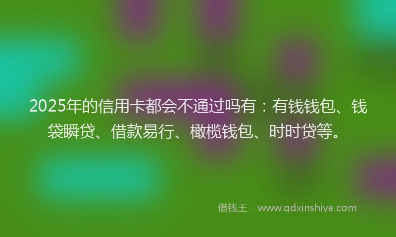 2025年的信用卡都会不通过吗有：有钱钱包、钱袋瞬贷、借款易行、橄榄钱包、时时贷等。
