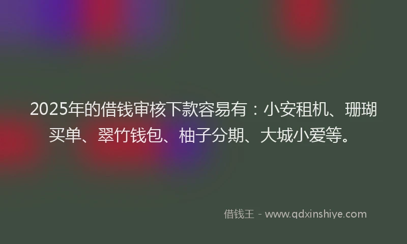 2025年的借钱审核下款容易有：小安租机、珊瑚买单、翠竹钱包、柚子分期、大城小爱等。