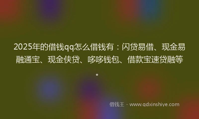 2025年的借钱qq怎么借钱有：闪贷易借、现金易融通宝、现金侠贷、哆哆钱包、借款宝速贷融等。