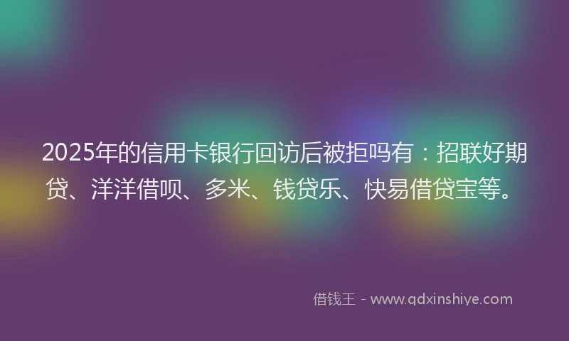 2025年的信用卡银行回访后被拒吗有：招联好期贷、洋洋借呗、多米、钱贷乐、快易借贷宝等。