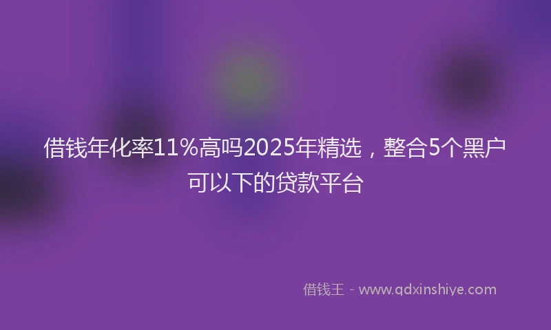 借钱年化率11%高吗2025年精选，整合5个黑户可以下的贷款平台