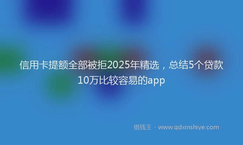 信用卡提额全部被拒2025年精选，总结5个贷款10万比较容易的app