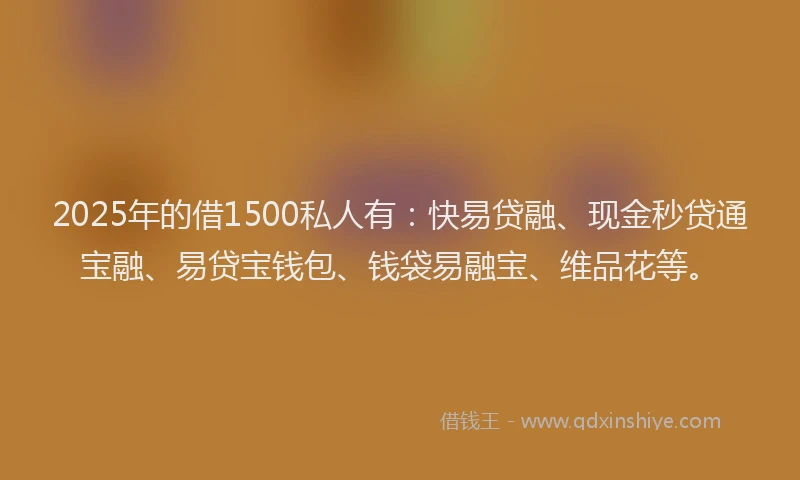 2025年的借1500私人有：快易贷融、现金秒贷通宝融、易贷宝钱包、钱袋易融宝、维品花等。
