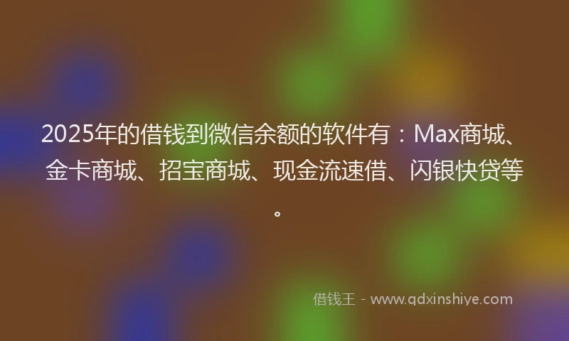 2025年的借钱到微信余额的软件有：Max商城、金卡商城、招宝商城、现金流速借、闪银快贷等。