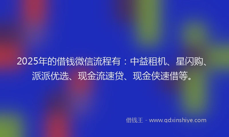 2025年的借钱微信流程有：中益租机、星闪购、派派优选、现金流速贷、现金侠速借等。
