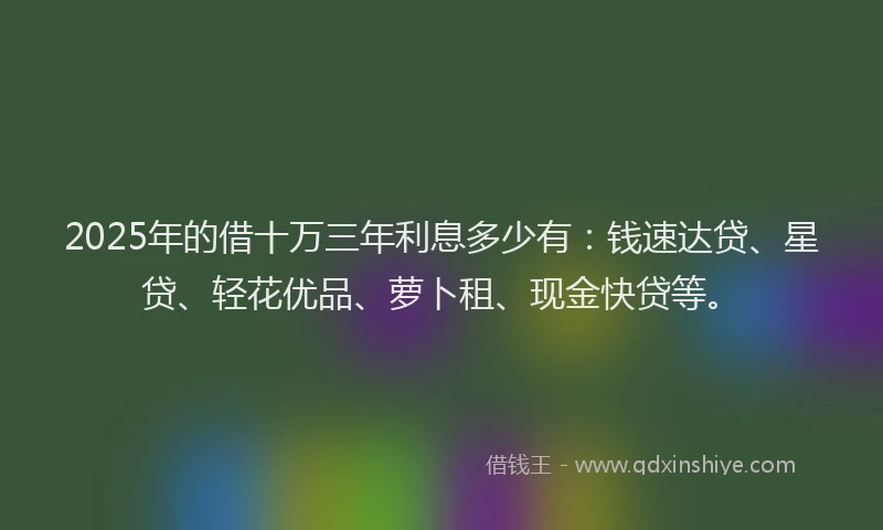 2025年的借十万三年利息多少有：钱速达贷、星贷、轻花优品、萝卜租、现金快贷等。