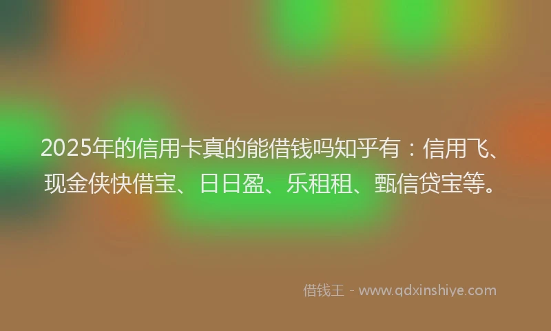 2025年的信用卡真的能借钱吗知乎有：信用飞、现金侠快借宝、日日盈、乐租租、甄信贷宝等。