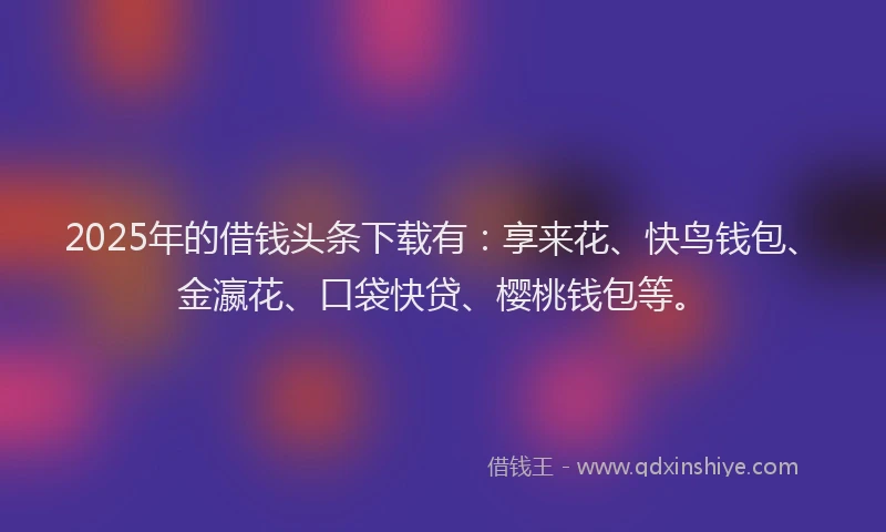 2025年的借钱头条下载有:享来花、快鸟钱包、金瀛花、口袋快贷、樱桃钱包等。