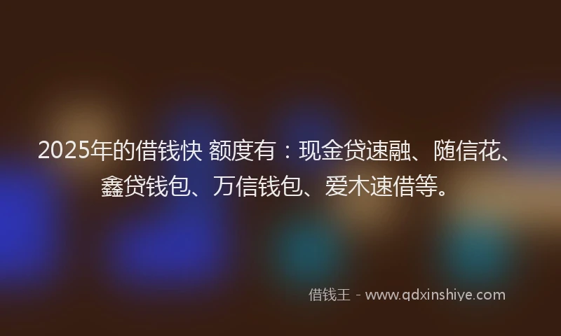 2025年的借钱快 额度有:现金贷速融、随信花、鑫贷钱包、万信钱包、爱木速借等。