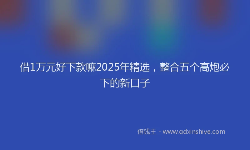 借1万元好下款嘛2025年精选，整合五个高炮必下的新口子