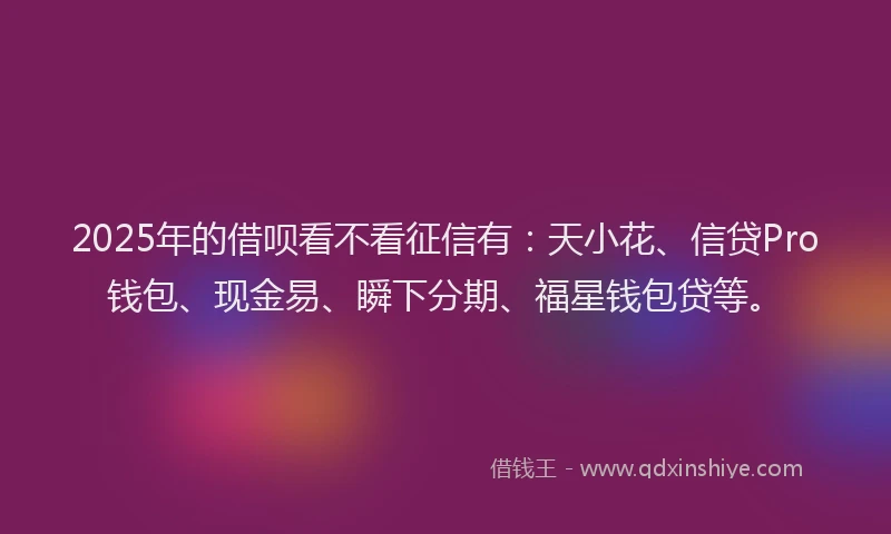 2025年的借呗看不看征信有：天小花、信贷Pro钱包、现金易、瞬下分期、福星钱包贷等。
