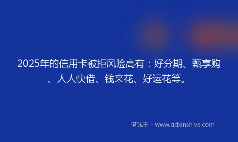 2025年的信用卡被拒风险高有：好分期、甄享购、人人快借、钱来花、好运花等。