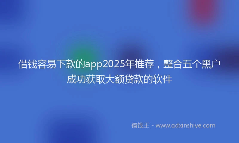 借钱容易下款的app2025年推荐，整合五个黑户成功获取大额贷款的软件