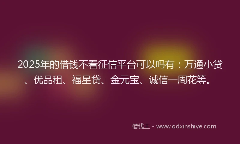 2025年的借钱不看征信平台可以吗有：万通小贷、优品租、福星贷、金元宝、诚信一周花等。