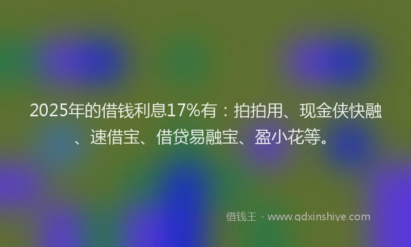 2025年的借钱利息17%有：拍拍用、现金侠快融、速借宝、借贷易融宝、盈小花等。