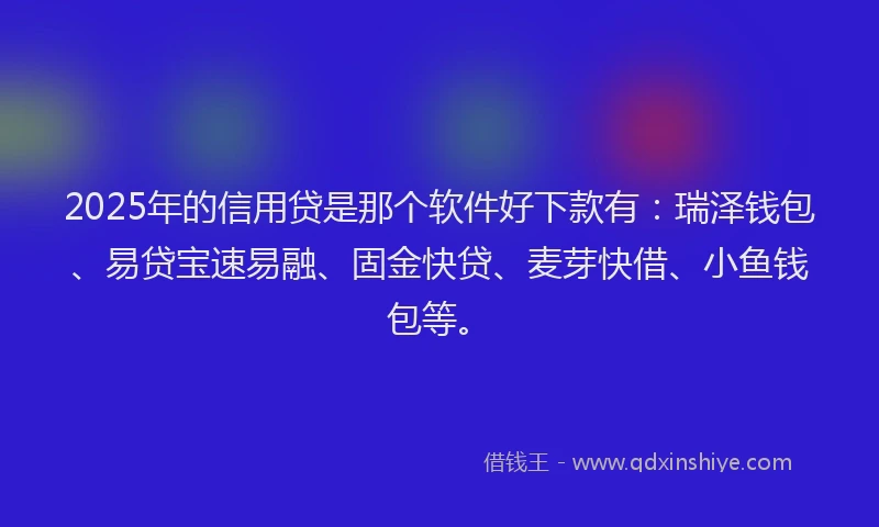 2025年的信用贷是那个软件好下款有：瑞泽钱包、易贷宝速易融、固金快贷、麦芽快借、小鱼钱包等。