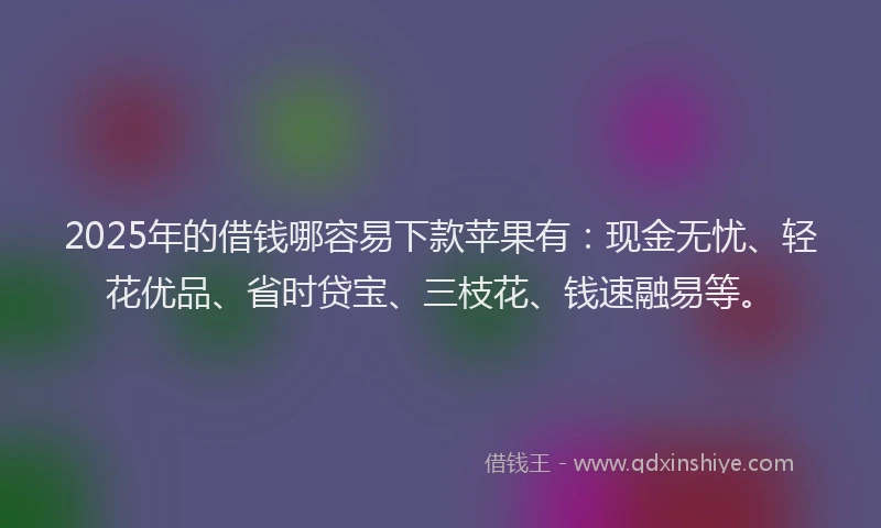 2025年的借钱哪容易下款苹果有：现金无忧、轻花优品、省时贷宝、三枝花、钱速融易等。