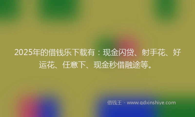 2025年的借钱乐下载有：现金闪贷、射手花、好运花、任意下、现金秒借融途等。
