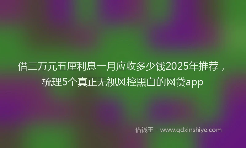 借三万元五厘利息一月应收多少钱2025年推荐，梳理5个真正无视风控黑白的网贷app