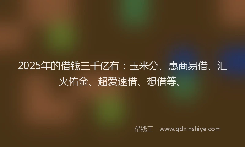 2025年的借钱三千亿有：玉米分、惠商易借、汇火佑金、超爱速借、想借等。