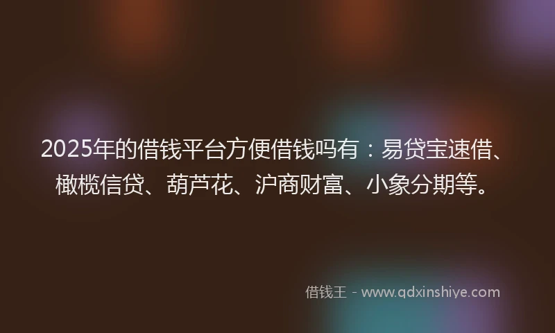 2025年的借钱平台方便借钱吗有：易贷宝速借、橄榄信贷、葫芦花、沪商财富、小象分期等。