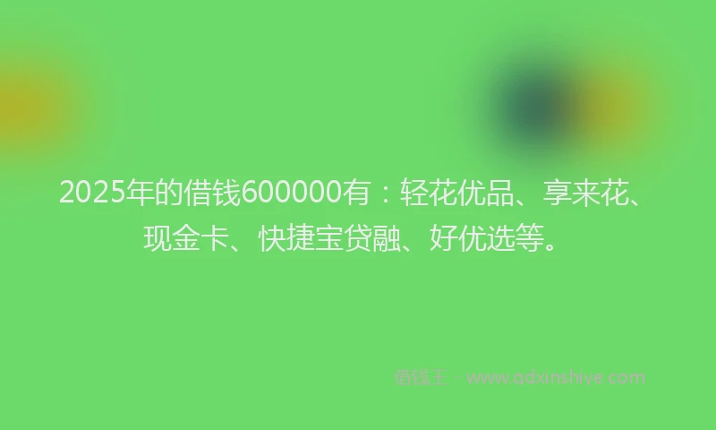 2025年的借钱600000有：轻花优品、享来花、现金卡、快捷宝贷融、好优选等。