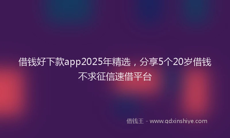 借钱好下款app2025年精选，分享5个20岁借钱不求征信速借平台