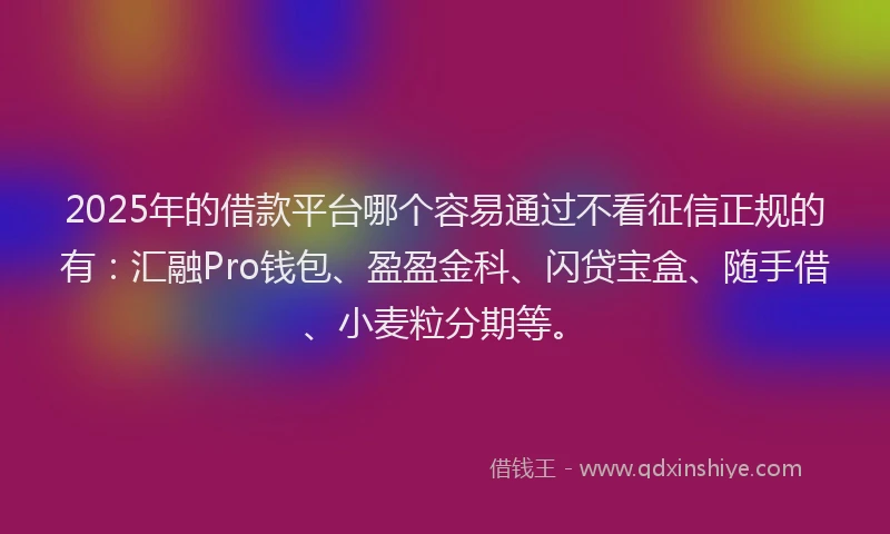 2025年的借款平台哪个容易通过不看征信正规的有：汇融Pro钱包、盈盈金科、闪贷宝盒、随手借、小麦粒分期等。