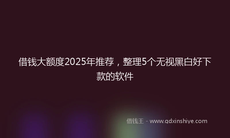 借钱大额度2025年推荐，整理5个无视黑白好下款的软件