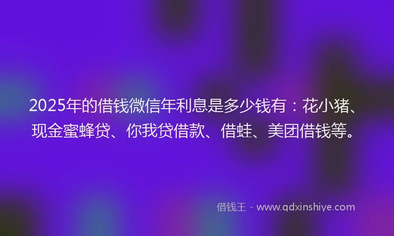 2025年的借钱微信年利息是多少钱有：花小猪、现金蜜蜂贷、你我贷借款、借蛙、美团借钱等。