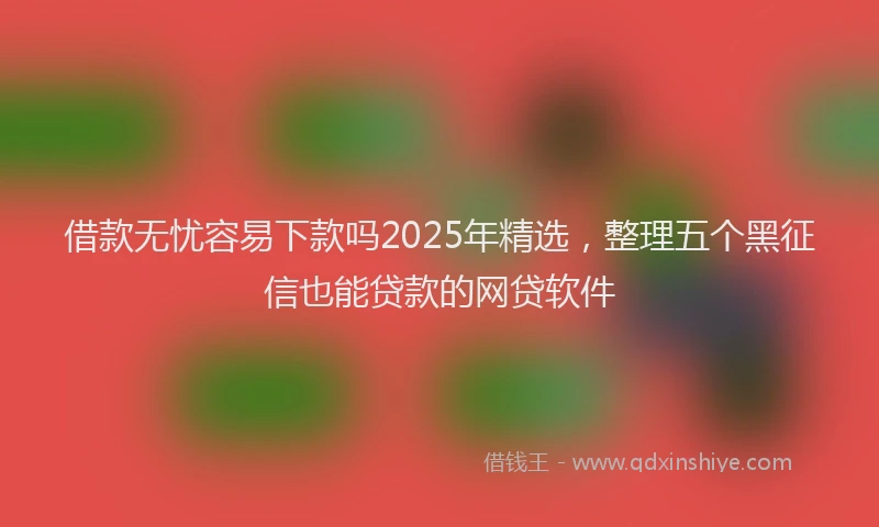 借款无忧容易下款吗2025年精选，整理五个黑征信也能贷款的网贷软件