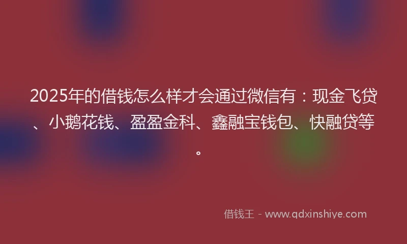 2025年的借钱怎么样才会通过微信有：现金飞贷、小鹅花钱、盈盈金科、鑫融宝钱包、快融贷等。