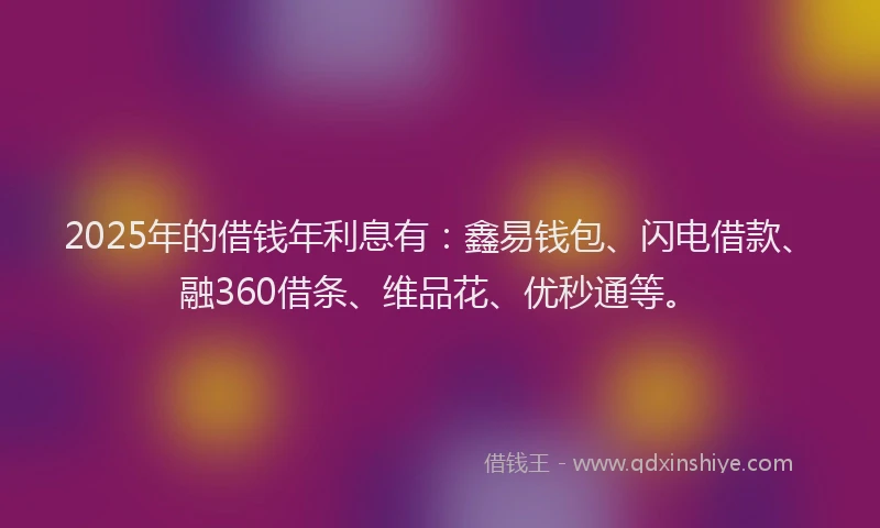 2025年的借钱年利息有：鑫易钱包、闪电借款、融360借条、维品花、优秒通等。