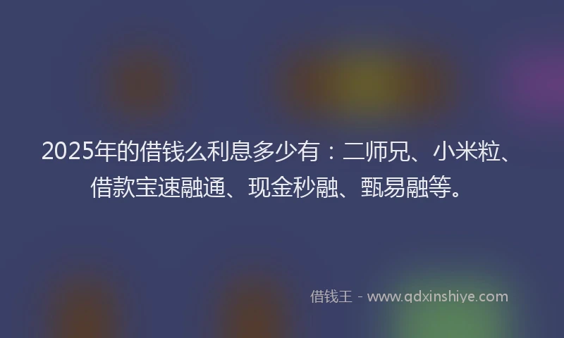 2025年的借钱么利息多少有：二师兄、小米粒、借款宝速融通、现金秒融、甄易融等。