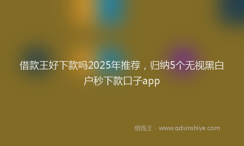 借款王好下款吗2025年推荐，归纳5个无视黑白户秒下款口子app