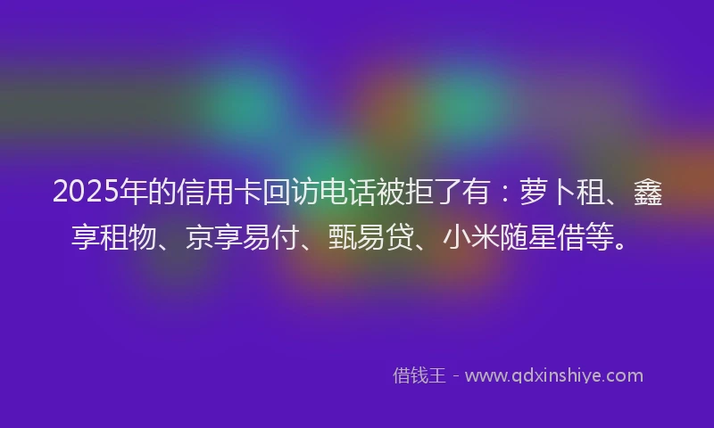 2025年的信用卡回访电话被拒了有：萝卜租、鑫享租物、京享易付、甄易贷、小米随星借等。