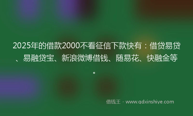 2025年的借款2000不看征信下款快有：借贷易贷、易融贷宝、新浪微博借钱、随易花、快融金等。