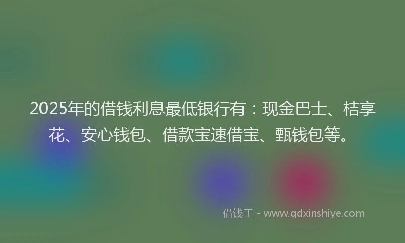 2025年的借钱利息最低银行有：现金巴士、桔享花、安心钱包、借款宝速借宝、甄钱包等。