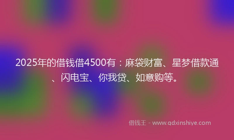 2025年的借钱借4500有：麻袋财富、星梦借款通、闪电宝、你我贷、如意购等。