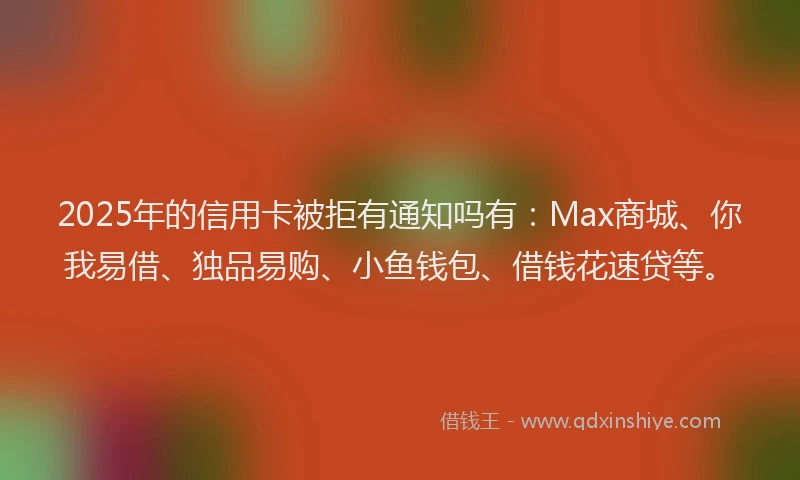 2025年的信用卡被拒有通知吗有:Max商城、你我易借、独品易购、小鱼钱包、借钱花速贷等。