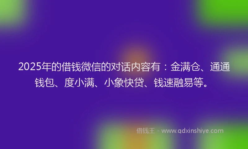2025年的借钱微信的对话内容有：金满仓、通通钱包、度小满、小象快贷、钱速融易等。